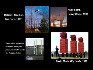 Dalziel + Scullion, The Horn , 1997 AN ARTIST'S impression  of the new 'snow poles'  planned for the M8 beside the Trespass factory Andy Scott,  Heavy Horse , 1997 David Mach,  Big Heids , 1999 