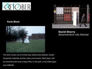 The work comes out of a three-way relationship between myself,  household materials and the urban environment. Most days I will  do something like burst a bag of flour in the park, or lay toilet paper  over daffodils. Karla Black David Sherry Advancement into Retreat 