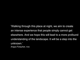 'Walking through this place at night, we aim to create  an intense experience that people simply cannot get  elsewhere. And we hope this will lead to a more profound  understanding of the landscape. It will be a step into the  unknown.’ Angus Farquhar, nva 
