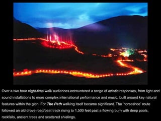 Over a two hour night-time walk audiences encountered a range of artistic responses, from light and  sound installations to more complex international performance and music, built around key natural  features within the glen. For  The Path  walking itself became significant. The ‘horseshoe’ route  followed an old drove road/peat track rising to 1,500 feet past a flowing burn with deep pools,  rockfalls, ancient trees and scattered shielings. 