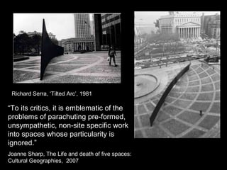 Richard Serra, ‘Tilted Arc’, 1981 “ To its critics, it is emblematic of the problems of parachuting pre-formed, unsympathetic, non-site specific work into spaces whose particularity is ignored.” Joanne Sharp, The Life and death of five spaces: Cultural Geographies,  2007 