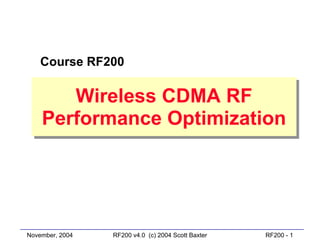 Course RF200

       Wireless CDMA RF
        Wireless CDMA RF
    Performance Optimization
    Performance Optimization




November, 2004   RF200 v4.0 (c) 2004 Scott Baxter   RF200 - 1
 
