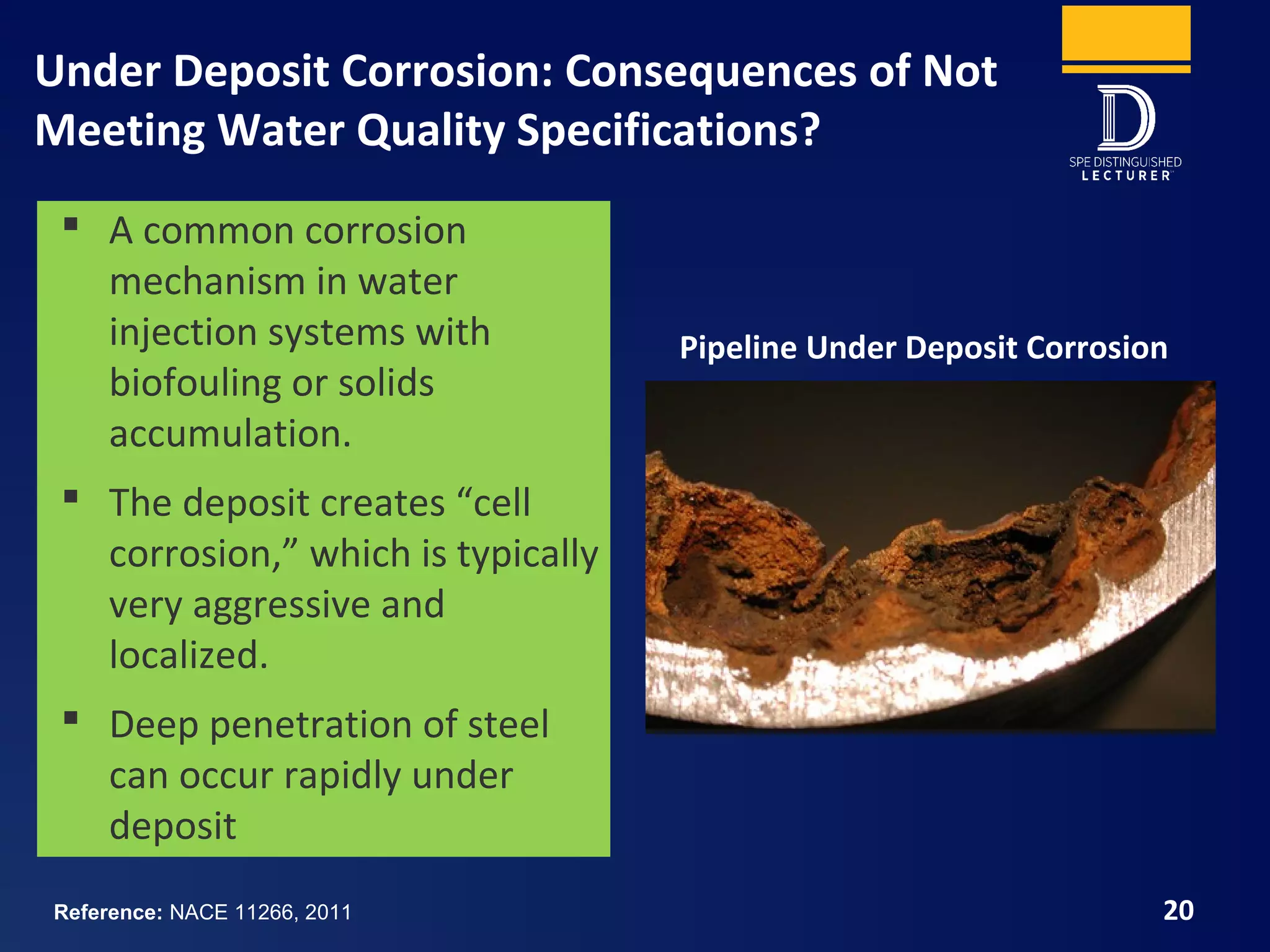 Under Deposit Corrosion: Consequences of Not
Meeting Water Quality Specifications?
20
 A common corrosion
mechanism in water
injection systems with
biofouling or solids
accumulation.
 The deposit creates “cell
corrosion,” which is typically
very aggressive and
localized.
 Deep penetration of steel
can occur rapidly under
deposit
Pipeline Under Deposit Corrosion
Reference: NACE 11266, 2011
 