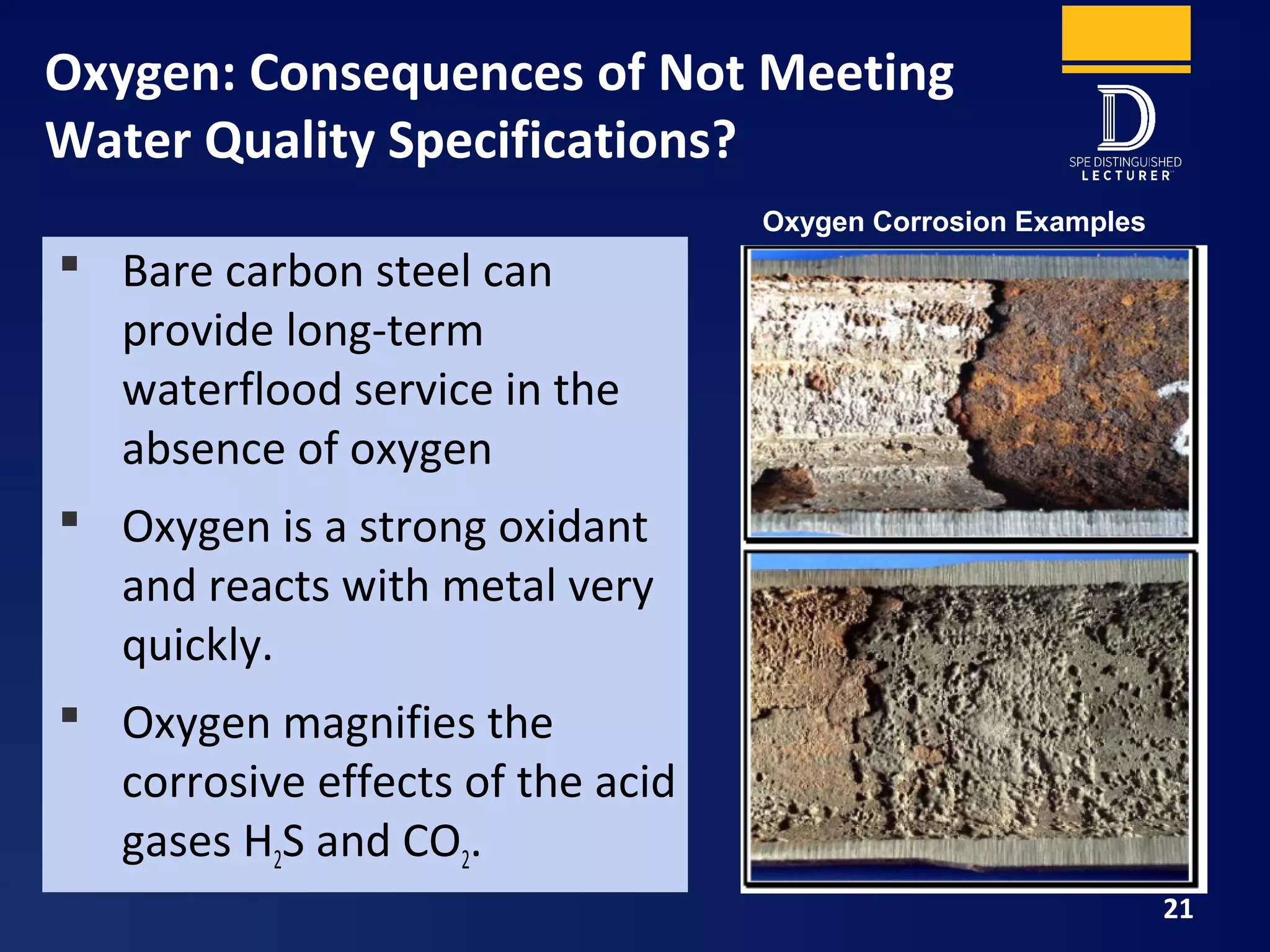 Oxygen: Consequences of Not Meeting
Water Quality Specifications?
21
Oxygen Corrosion Examples
 Bare carbon steel can
provide long-term
waterflood service in the
absence of oxygen
 Oxygen is a strong oxidant
and reacts with metal very
quickly.
 Oxygen magnifies the
corrosive effects of the acid
gases H2S and CO2.
 