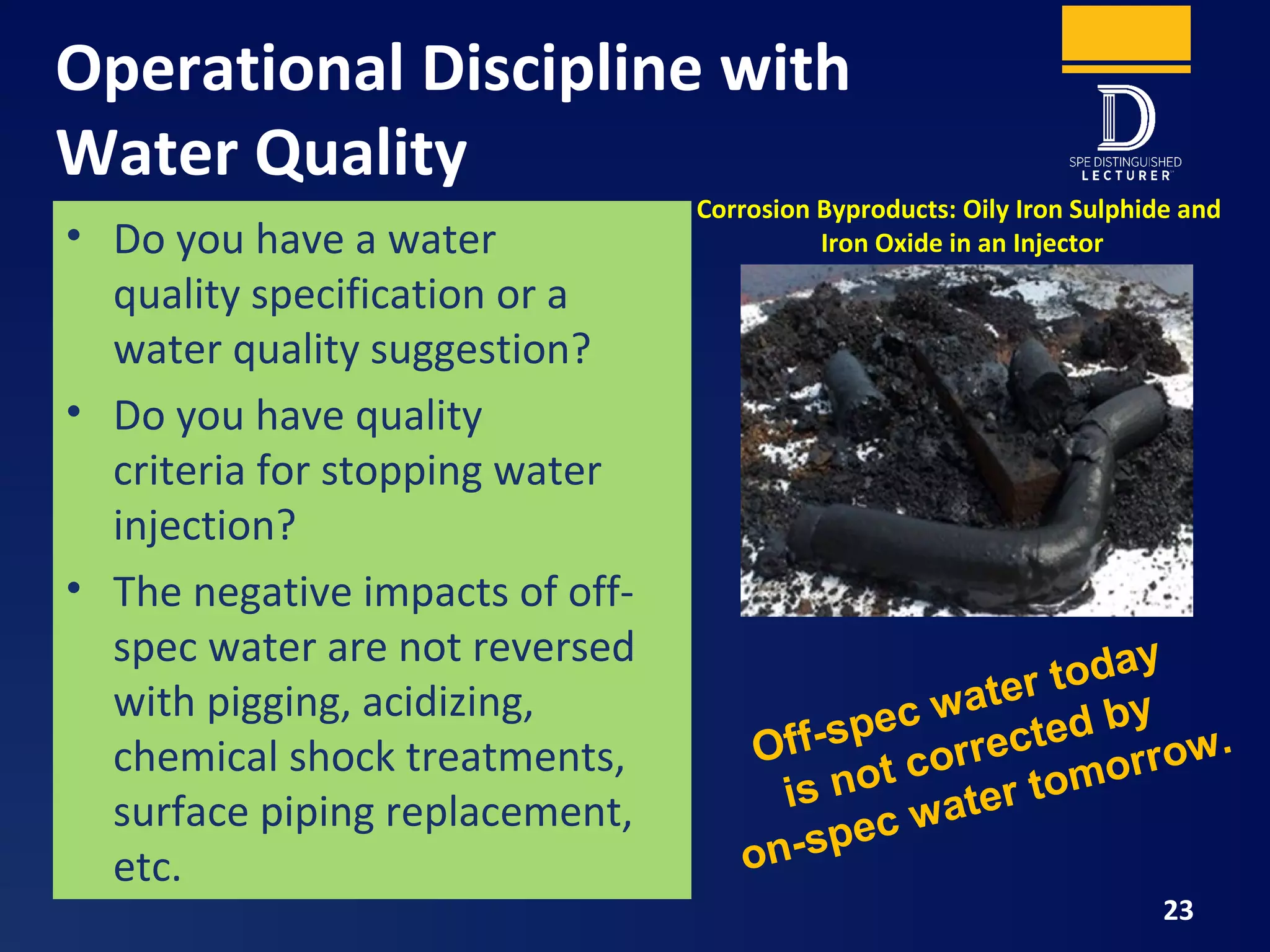 Operational Discipline with
Water Quality
23
• Do you have a water
quality specification or a
water quality suggestion?
• Do you have quality
criteria for stopping water
injection?
• The negative impacts of off-
spec water are not reversed
with pigging, acidizing,
chemical shock treatments,
surface piping replacement,
etc.
Corrosion Byproducts: Oily Iron Sulphide and
Iron Oxide in an Injector
Off-spec water today
is not corrected by
on-spec water tomorrow.
 