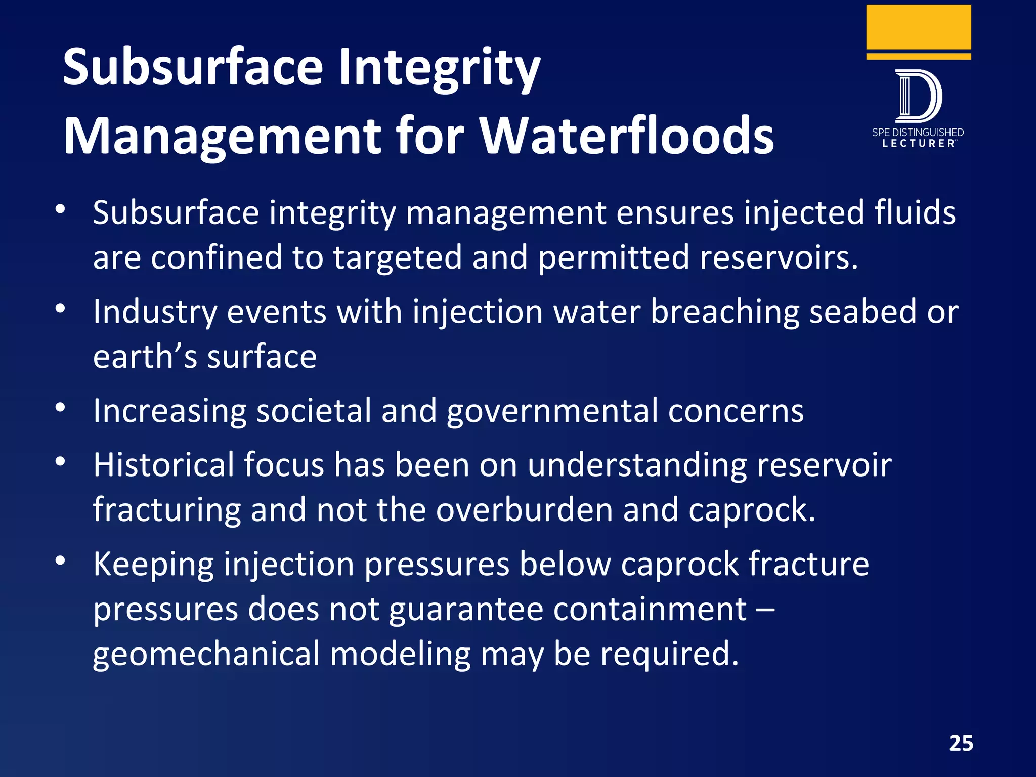 Subsurface Integrity
Management for Waterfloods
• Subsurface integrity management ensures injected fluids
are confined to targeted and permitted reservoirs.
• Industry events with injection water breaching seabed or
earth’s surface
• Increasing societal and governmental concerns
• Historical focus has been on understanding reservoir
fracturing and not the overburden and caprock.
• Keeping injection pressures below caprock fracture
pressures does not guarantee containment –
geomechanical modeling may be required.
25
 