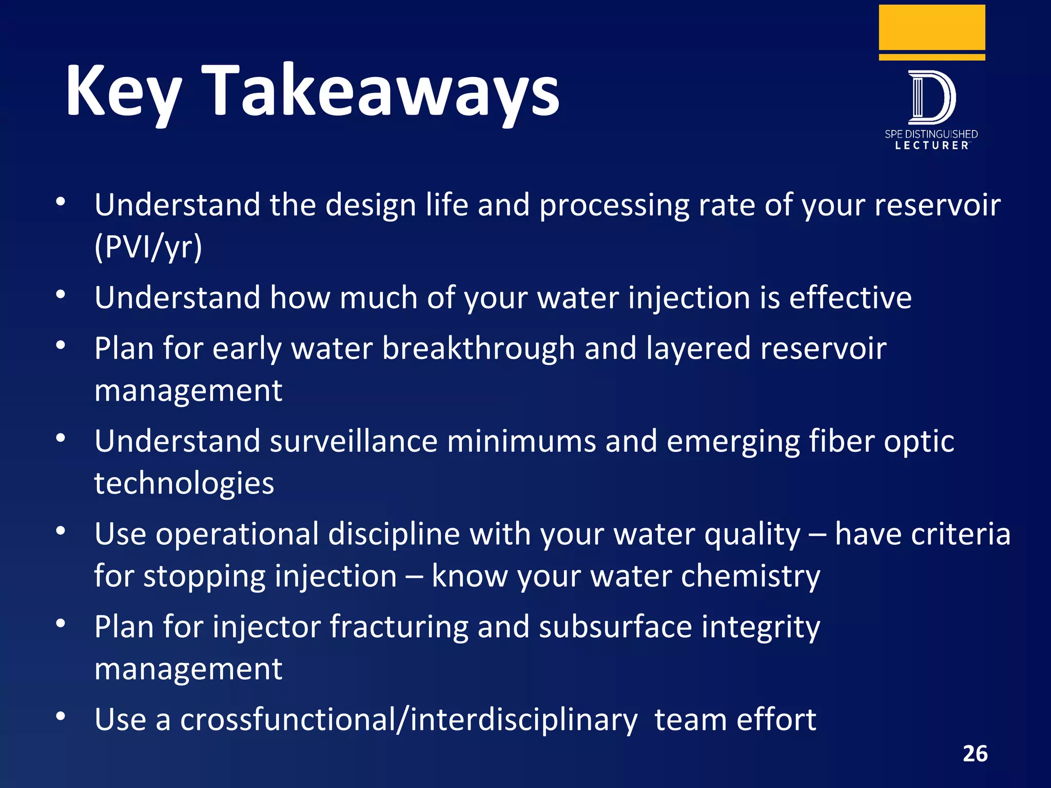 Key Takeaways
• Understand the design life and processing rate of your reservoir
(PVI/yr)
• Understand how much of your water injection is effective
• Plan for early water breakthrough and layered reservoir
management
• Understand surveillance minimums and emerging fiber optic
technologies
• Use operational discipline with your water quality – have criteria
for stopping injection – know your water chemistry
• Plan for injector fracturing and subsurface integrity
management
• Use a crossfunctional/interdisciplinary team effort
26
 
