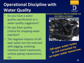 Operational Discipline with
Water Quality
23
• Do you have a water
quality specification or a
water quality suggestion?
• Do you have quality
criteria for stopping water
injection?
• The negative impacts of off-
spec water are not reversed
with pigging, acidizing,
chemical shock treatments,
surface piping replacement,
etc.
Corrosion Byproducts: Oily Iron Sulphide and
Iron Oxide in an Injector
Off-spec water today
is not corrected by
on-spec water tomorrow.
 