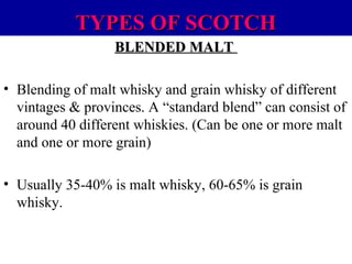 TYPES OF SCOTCH
BLENDED MALT
• Blending of malt whisky and grain whisky of different
vintages & provinces. A “standard blend” can consist of
around 40 different whiskies. (Can be one or more malt
and one or more grain)
• Usually 35-40% is malt whisky, 60-65% is grain
whisky.

 