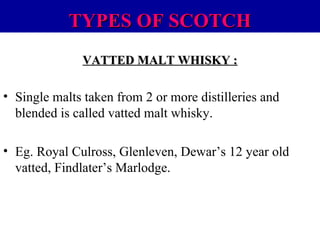 TYPES OF SCOTCH
VATTED MALT WHISKY :

• Single malts taken from 2 or more distilleries and
blended is called vatted malt whisky.
• Eg. Royal Culross, Glenleven, Dewar’s 12 year old
vatted, Findlater’s Marlodge.

 