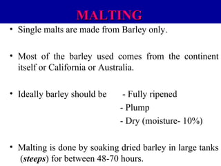 MALTING
• Single malts are made from Barley only.
• Most of the barley used comes from the continent
itself or California or Australia.
• Ideally barley should be

- Fully ripened
- Plump
- Dry (moisture- 10%)

• Malting is done by soaking dried barley in large tanks
(steeps) for between 48-70 hours.

 