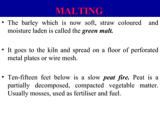 MALTING
• The barley which is now soft, straw coloured
moisture laden is called the green malt.

and

• It goes to the kiln and spread on a floor of perforated
metal plates or wire mesh.
• Ten-fifteen feet below is a slow peat fire. Peat is a
partially decomposed, compacted vegetable matter.
Usually mosses, used as fertiliser and fuel.

 