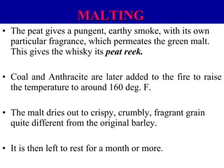 MALTING
• The peat gives a pungent, earthy smoke, with its own
particular fragrance, which permeates the green malt.
This gives the whisky its peat reek.
• Coal and Anthracite are later added to the fire to raise
the temperature to around 160 deg. F.
• The malt dries out to crispy, crumbly, fragrant grain
quite different from the original barley.
• It is then left to rest for a month or more.

 