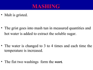 MASHING
• Malt is gristed.
• The grist goes into mash tun in measured quantities and
hot water is added to extract the soluble sugar.
• The water is changed to 3 to 4 times and each time the
temperature is increased.
• The fist two washings form the wort.

 