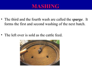 MASHING
• The third and the fourth wash are called the sparge. It
forms the first and second washing of the next batch.
• The left over is sold as the cattle feed.

 