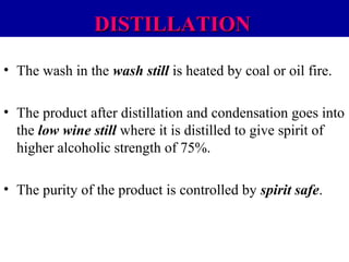 DISTILLATION
• The wash in the wash still is heated by coal or oil fire.
• The product after distillation and condensation goes into
the low wine still where it is distilled to give spirit of
higher alcoholic strength of 75%.
• The purity of the product is controlled by spirit safe.

 