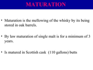 MATURATION
• Maturation is the mellowing of the whisky by its being
stored in oak barrels.
• By law maturation of single malt is for a minimum of 3
years.
• Is matured in Scottish cask (110 gallons) butts

 