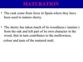 MATURATION
• The cask come from Jerez in Spain.where they have
been used to mature sherry.
• The sherry has taken much of its woodiness ( tannins )
from the oak and left part of its own character in the
wood, that in turn contributes to the mellowness,
colour and taste of the matured malt.

 