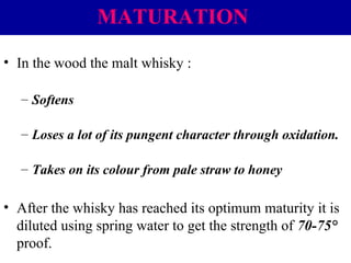 MATURATION
• In the wood the malt whisky :
– Softens
– Loses a lot of its pungent character through oxidation.
– Takes on its colour from pale straw to honey

• After the whisky has reached its optimum maturity it is
diluted using spring water to get the strength of 70-75°
proof.

 