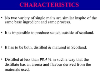 CHARACTERISTICS
• No two variety of single malts are similar inspite of the
same base ingredient and same process.
• It is impossible to produce scotch outside of scotland.
• It has to be both, distilled & matured in Scotland.
• Distilled at less than 98.4 % in such a way that the
distillate has an aroma and flavour derived from the
materials used.

 