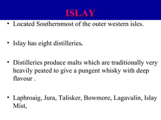 ISLAY
• Located Southernmost of the outer western isles.
• Islay has eight distilleries.
• Distilleries produce malts which are traditionally very
heavily peated to give a pungent whisky with deep
flavour .
• Laphroaig, Jura, Talisker, Bowmore, Lagavulin, Islay
Mist,

 