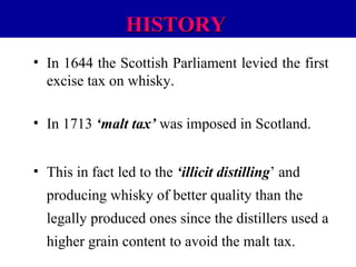 HISTORY
• In 1644 the Scottish Parliament levied the first
excise tax on whisky.
• In 1713 ‘malt tax’ was imposed in Scotland.
• This in fact led to the ‘illicit distilling’ and
producing whisky of better quality than the
legally produced ones since the distillers used a
higher grain content to avoid the malt tax.

 