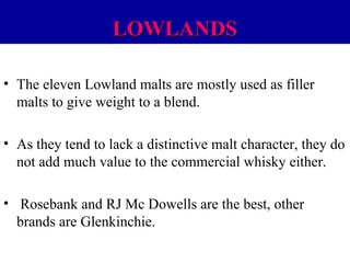 LOWLANDS
• The eleven Lowland malts are mostly used as filler
malts to give weight to a blend.
• As they tend to lack a distinctive malt character, they do
not add much value to the commercial whisky either.
• Rosebank and RJ Mc Dowells are the best, other
brands are Glenkinchie.

 