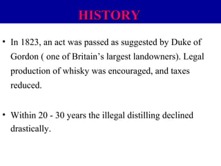 HISTORY
• In 1823, an act was passed as suggested by Duke of
Gordon ( one of Britain’s largest landowners). Legal
production of whisky was encouraged, and taxes
reduced.
• Within 20 - 30 years the illegal distilling declined
drastically.

 