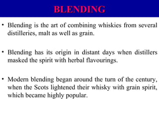 BLENDING
• Blending is the art of combining whiskies from several
distilleries, malt as well as grain.
• Blending has its origin in distant days when distillers
masked the spirit with herbal flavourings.
• Modern blending began around the turn of the century,
when the Scots lightened their whisky with grain spirit,
which became highly popular.

 