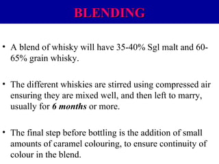 BLENDING
• A blend of whisky will have 35-40% Sgl malt and 6065% grain whisky.
• The different whiskies are stirred using compressed air
ensuring they are mixed well, and then left to marry,
usually for 6 months or more.
• The final step before bottling is the addition of small
amounts of caramel colouring, to ensure continuity of
colour in the blend.

 