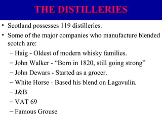 THE DISTILLERIES
• Scotland possesses 119 distilleries.
• Some of the major companies who manufacture blended
scotch are:
– Haig - Oldest of modern whisky families.
– John Walker - “Born in 1820, still going strong”
– John Dewars - Started as a grocer.
– White Horse - Based his blend on Lagavulin.
– J&B
– VAT 69
– Famous Grouse

 
