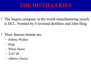 THE DISTILLERIES
• The largest company in the world manufacturing scotch
is DCL. Formed by 6 lowland distillers and John Haig
• Their famous brands are
–
–
–
–
–

Johnny Walker
Haig
White Horse
VAT 69
Abbots Choice

 
