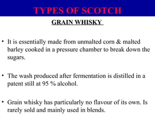 TYPES OF SCOTCH
GRAIN WHISKY
• It is essentially made from unmalted corn & malted
barley cooked in a pressure chamber to break down the
sugars.
• The wash produced after fermentation is distilled in a
patent still at 95 % alcohol.
• Grain whisky has particularly no flavour of its own. Is
rarely sold and mainly used in blends.

 