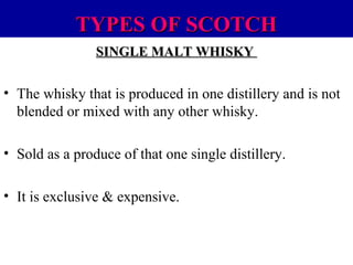 TYPES OF SCOTCH
SINGLE MALT WHISKY

• The whisky that is produced in one distillery and is not
blended or mixed with any other whisky.
• Sold as a produce of that one single distillery.
• It is exclusive & expensive.

 