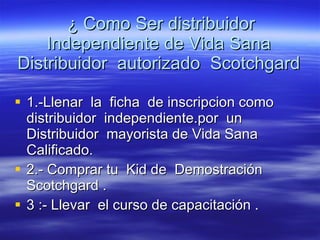 ¿ Como Ser distribuidor Independiente de Vida Sana  Distribuidor  autorizado  Scotchgard  1.-Llenar  la  ficha  de inscripcion como  distribuidor  independiente.por  un Distribuidor  mayorista de Vida Sana Calificado. 2.- Comprar tu  Kid de  Demostración Scotchgard . 3 :- Llevar  el curso de capacitación . 