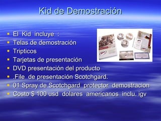 Kid de Demostración  El  Kid  incluye  : Telas de demostración  Tripticos Tarjetas de presentación  DVD presentación del producto .File  de presentación Scotchgard. 01 Spray de Scotchgard  protector  demostracion Costo $ 100 usd  dolares  americanos  inclu. igv 