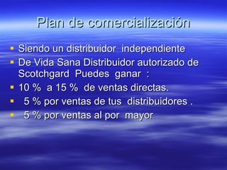 Plan de comercialización Siendo un distribuidor  independiente  De Vida Sana Distribuidor autorizado de Scotchgard  Puedes  ganar  : 10 %  a 15 %  de ventas directas. 5 % por ventas de tus  distribuidores . 5 % por ventas al por  mayor  