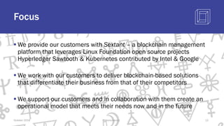 Focus
§ We provide our customers with Sextant – a blockchain management
platform that leverages Linux Foundation open source projects
Hyperledger Sawtooth & Kubernetes contributed by Intel & Google
§ We work with our customers to deliver blockchain-based solutions
that differentiate their business from that of their competitors
§ We support our customers and in collaboration with them create an
operational model that meets their needs now and in the future
October 2018 @blockchaintp 12
 