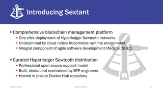 Introducing Sextant
§ Comprehensive blockchain management platform
§ One click deployment of Hyperledger Sawtooth networks
§ Underpinned by cloud native Kubernetes runtime environment
§ Integral component of agile software development lifecycle (SDLC)
§ Curated Hyperledger Sawtooth distribution
§ Professional open source support model
§ Built, tested and maintained by BTP engineers
§ Hosted in private Docker Hub repository
October 2018 @blockchaintp 14
 
