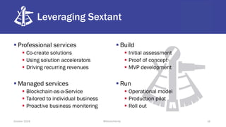 Leveraging Sextant
§ Professional services
§ Co-create solutions
§ Using solution accelerators
§ Driving recurring revenues
§ Managed services
§ Blockchain-as-a-Service
§ Tailored to individual business
§ Proactive business monitoring
§ Build
§ Initial assessment
§ Proof of concept
§ MVP development
§ Run
§ Operational model
§ Production pilot
§ Roll out
October 2018 @blockchaintp 16
 