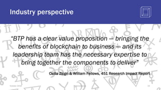 Industry perspective
October 2018 @blockchaintp 19
“BTP has a clear value proposition — bringing the
benefits of blockchain to business — and its
leadership team has the necessary expertise to
bring together the components to deliver”
Csilla Zsigri & William Fellows, 451 Research Impact Report
 