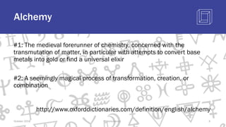 Alchemy
#1: The medieval forerunner of chemistry, concerned with the
transmutation of matter, in particular with attempts to convert base
metals into gold or find a universal elixir
#2: A seemingly magical process of transformation, creation, or
combination
http://www.oxforddictionaries.com/definition/english/alchemy
October 2018 @blockchaintp 4
 