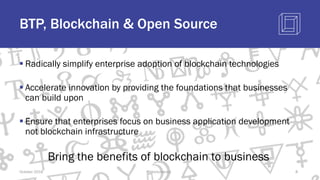BTP, Blockchain & Open Source
§ Radically simplify enterprise adoption of blockchain technologies
§ Accelerate innovation by providing the foundations that businesses
can build upon
§ Ensure that enterprises focus on business application development
not blockchain infrastructure
Bring the benefits of blockchain to business
October 2018 @blockchaintp 8
 
