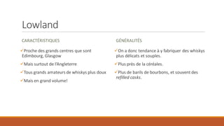 Lowland
CARACTÉRISTIQUES
✓Proche des grands centres que sont
Edimbourg, Glasgow
✓Mais surtout de l’Angleterre
✓Tous grands amateurs de whiskys plus doux
✓Mais en grand volume!
GÉNÉRALITÉS
✓On a donc tendance à y fabriquer des whiskys
plus délicats et souples.
✓Plus près de la céréales.
✓Plus de barils de bourbons, et souvent des
refilled casks.
 