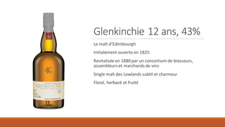 Glenkinchie 12 ans, 43%
Le malt d’Edimbourgh
Initialement ouverte en 1825
Revitalisée en 1880 par un consortium de brasseurs,
assembleurs et marchands de vins
Single malt des Lowlands subtil et charmeur
Floral, herbacé et fruité
 