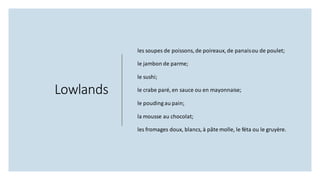 Lowlands
les soupes de poissons, de poireaux, de panaisou de poulet;
le jambon de parme;
le sushi;
le crabe paré, en sauce ou en mayonnaise;
le pouding au pain;
la mousse au chocolat;
les fromages doux, blancs, à pâte molle, le féta ou le gruyère.
 