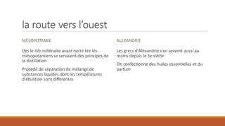 la route vers l’ouest
MÉSOPOTAMIE
Dès le IVe millénaire avant notre ère les
mésopotamiens se servaient des principes de
la distillation
Procédé de séparation de mélange de
substances liquides dont les températures
d'ébulition sont différentes
ALEXANDRIE
Les grecs d'Alexandrie s'en servent aussi au
moins depuis le 3e siècle
On confectionne des huiles essentielles et du
parfum
 