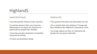 HighlandS
CARACTÉRISTIQUES
✓Loin des grands centres et des marchés
✓Le whisky devient donc une monnaie
d’échange et une façon de subsister en
optimisant le produit des récoltes
✓Lieux des grandes révolution et batailles
entourant le whisky
✓Et donc de distillation illicite
GÉNÉRALITÉS
✓Pas question de plaire aux demandes du sud.
✓On y conçoit donc des whiskys à l’image des
fiers habitants des Highland: costauds et racés.
✓Les longs séjours en fûts et l’utilisation de
tourbe est une quasi nécessité.
 