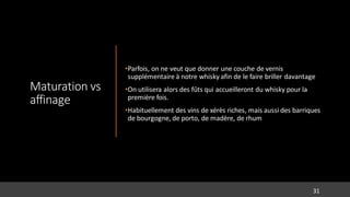 Maturation vs
affinage
•Parfois, on ne veut que donner une couche de vernis
supplémentaire à notre whisky afin de le faire briller davantage
•On utilisera alors des fûts qui accueilleront du whisky pour la
première fois.
•Habituellement des vins de xérès riches, mais aussi des barriques
de bourgogne, de porto, de madère, de rhum
31
 