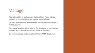 Maltage
Pour compléter le maltage, on doit assécher l'orge afin de
stopper sa germination et permettre son stockage.
On peut alors décider de mettre en contact celui-ci avec de la
fûmée, ou pas.
Plus l'orge sera humide et plus la fûmée dense et plus la malt
résulant aura capturé les arômes de cette dernière.
On exprimera ceci en Parties Par Million (PPM) de phénol.
 